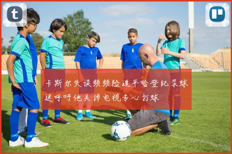 卡斯尔失误频频险追平哈登纪录球迷呼吁他关掉电视专心打球
