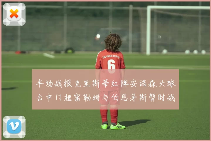 半场战报克里斯蒂红牌安诺森头球击中门框富勒姆与伯恩茅斯暂时战成平局
