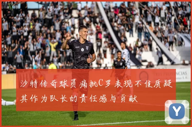 沙特传奇球员痛批C罗表现不佳质疑其作为队长的责任感与贡献