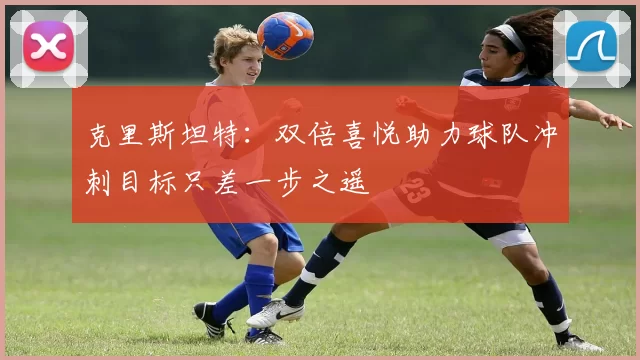 克里斯坦特：双倍喜悦助力球队冲刺目标只差一步之遥