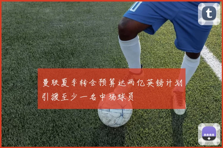 曼联夏季转会预算达两亿英镑计划引援至少一名中场球员