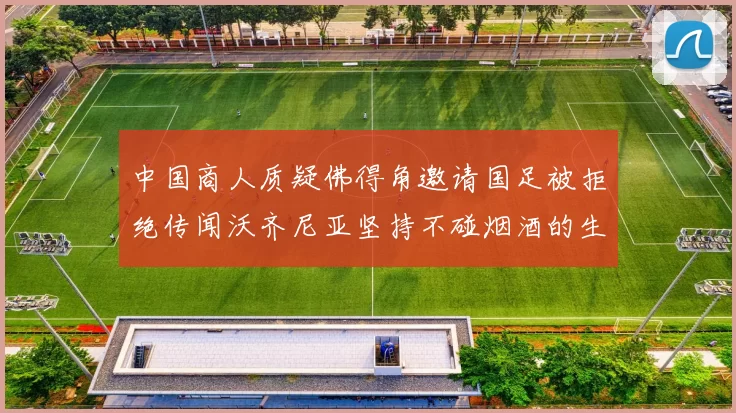 中国商人质疑佛得角邀请国足被拒绝传闻沃齐尼亚坚持不碰烟酒的生活方式