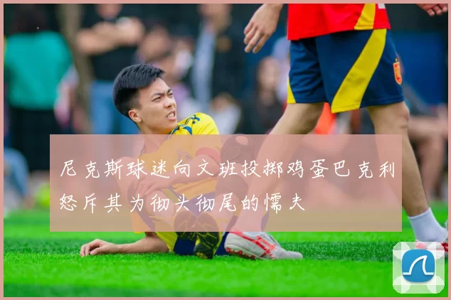 尼克斯球迷向文班投掷鸡蛋巴克利怒斥其为彻头彻尾的懦夫