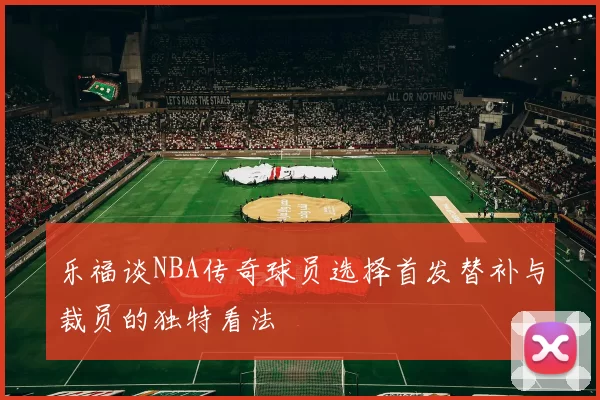 乐福谈NBA传奇球员选择首发替补与裁员的独特看法