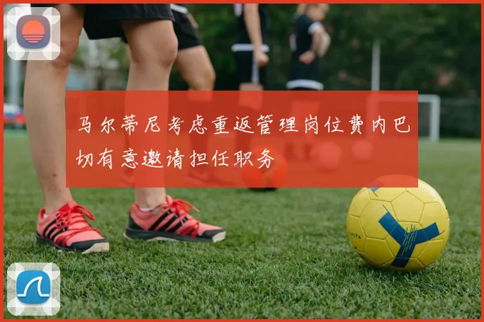 马尔蒂尼考虑重返管理岗位费内巴切有意邀请担任职务