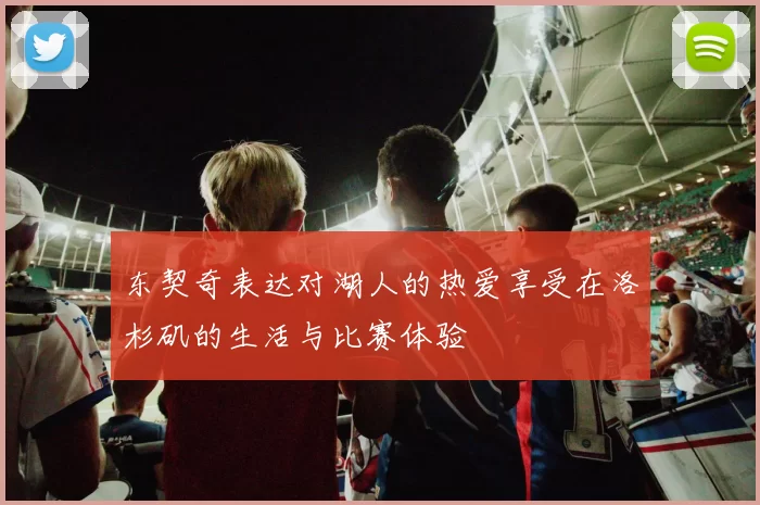 东契奇表达对湖人的热爱享受在洛杉矶的生活与比赛体验