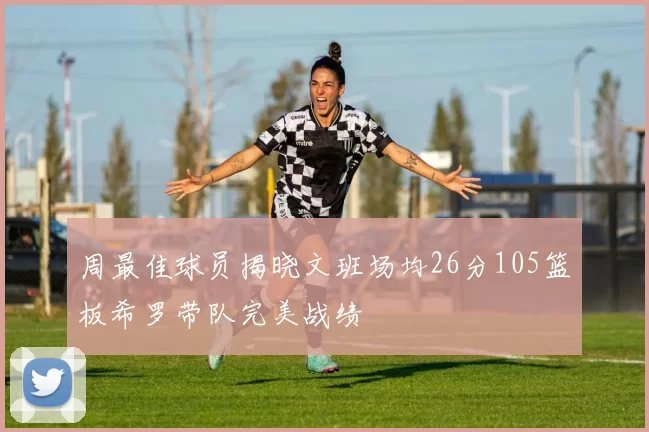 周最佳球员揭晓文班场均26分105篮板希罗带队完美战绩