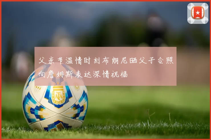 父亲节温情时刻布朗尼晒父子合照向詹姆斯表达深情祝福