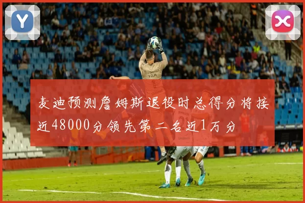 麦迪预测詹姆斯退役时总得分将接近48000分领先第二名近1万分
